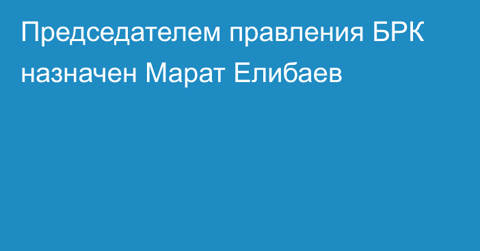 Председателем правления БРК назначен Марат Елибаев