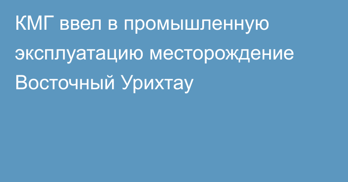 КМГ ввел в промышленную эксплуатацию месторождение Восточный Урихтау