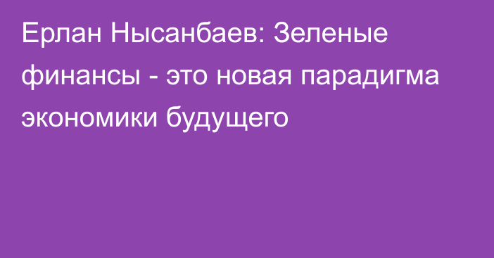 Ерлан Нысанбаев: Зеленые финансы - это новая парадигма экономики будущего