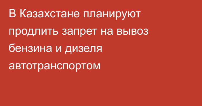 В Казахстане планируют продлить запрет на вывоз бензина и дизеля автотранспортом