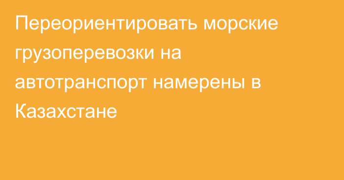 Переориентировать морские грузоперевозки на автотранспорт  намерены в Казахстане