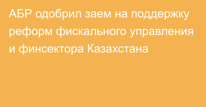 АБР одобрил заем на поддержку реформ фискального управления и финсектора Казахстана