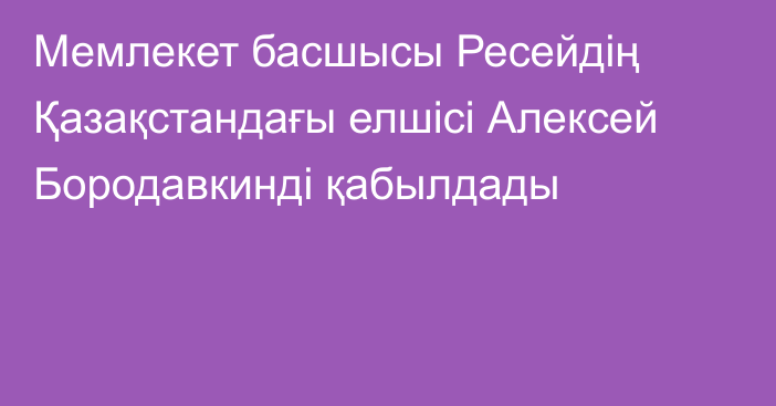 Мемлекет басшысы Ресейдің Қазақстандағы елшісі Алексей Бородавкинді қабылдады