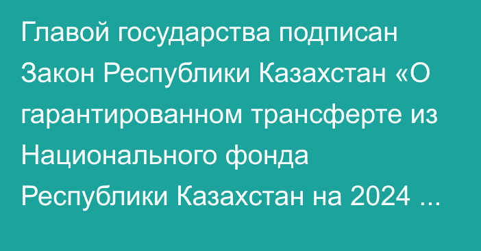 Главой государства подписан Закон Республики Казахстан «О гарантированном трансферте из Национального фонда Республики Казахстан на 2024 – 2026 годы»