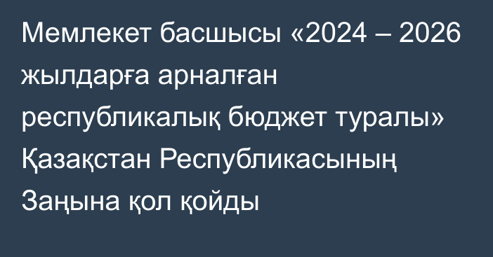 Мемлекет басшысы «2024 – 2026 жылдарға арналған республикалық бюджет туралы» Қазақстан Республикасының Заңына қол қойды