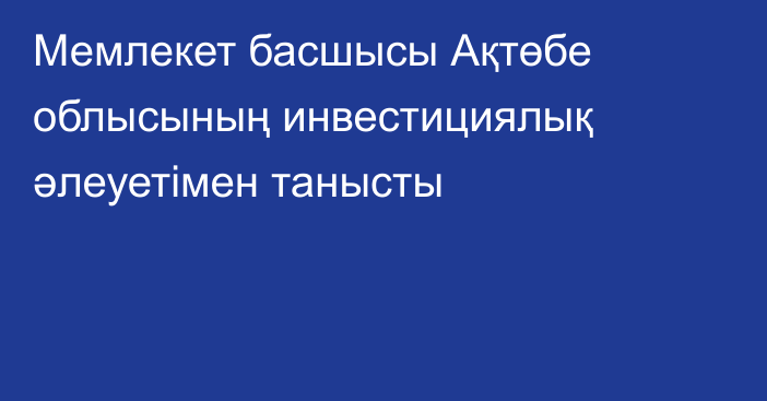 Мемлекет басшысы Ақтөбе облысының инвестициялық әлеуетімен танысты