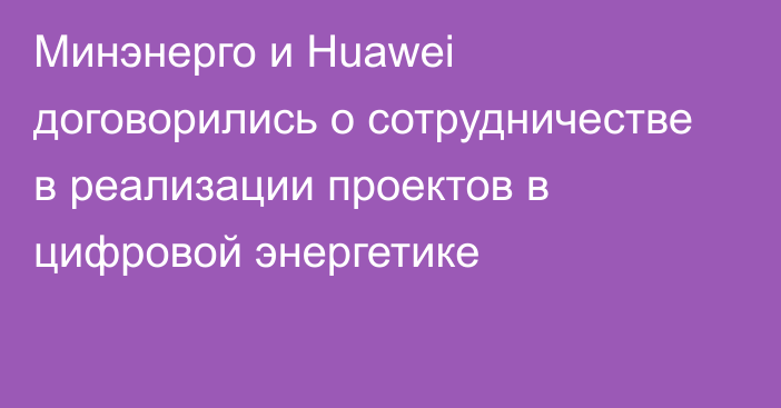 Минэнерго и Huawei договорились о сотрудничестве в реализации проектов в цифровой энергетике