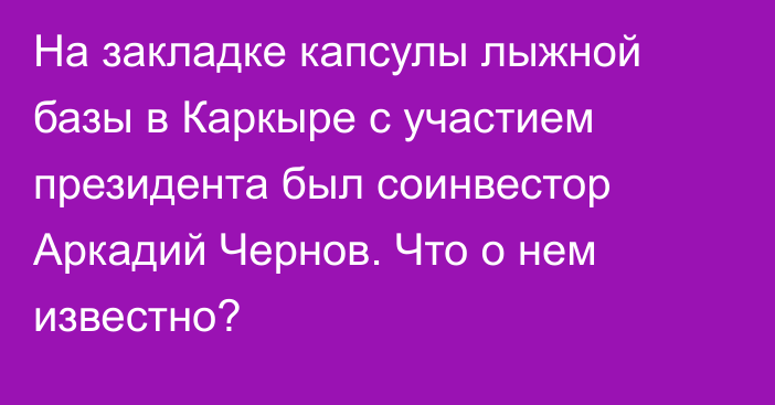 На закладке капсулы лыжной базы в Каркыре с участием президента  был соинвестор Аркадий Чернов. Что о нем известно?