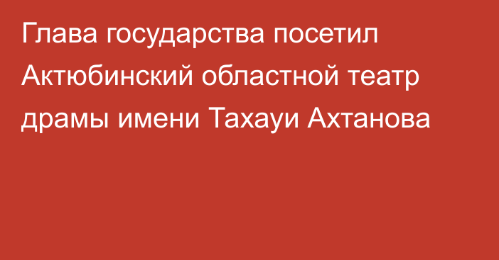 Глава государства посетил Актюбинский областной театр драмы имени Тахауи Ахтанова