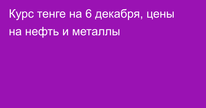 Курс тенге на 6 декабря, цены на нефть и металлы