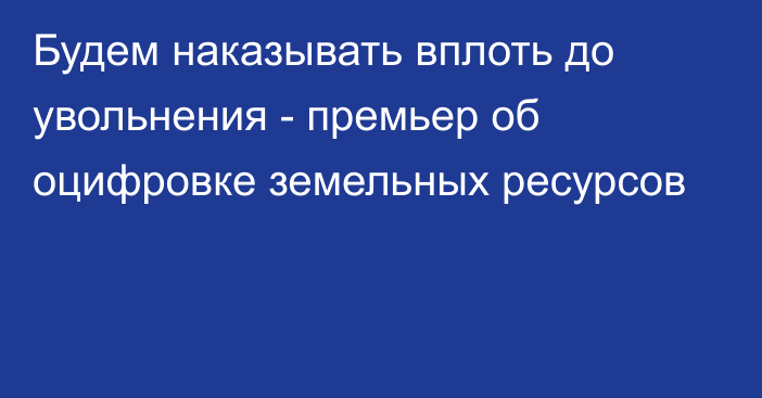 Будем наказывать вплоть до увольнения - премьер об оцифровке земельных ресурсов