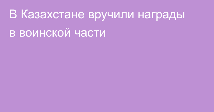 В Казахстане вручили награды в воинской части