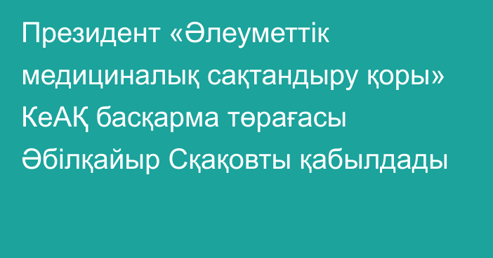 Президент «Әлеуметтік медициналық сақтандыру қоры» КеАҚ басқарма төрағасы Әбілқайыр Сқақовты қабылдады