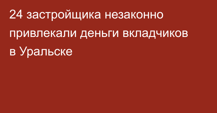 24 застройщика незаконно привлекали деньги вкладчиков в Уральске