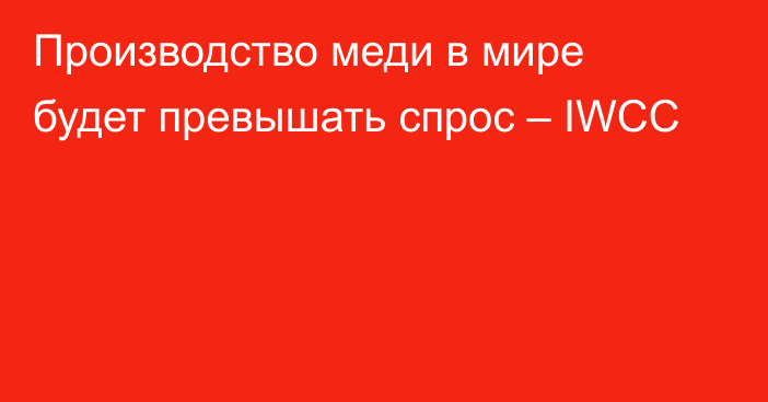 Производство меди в мире будет превышать спрос – IWCC