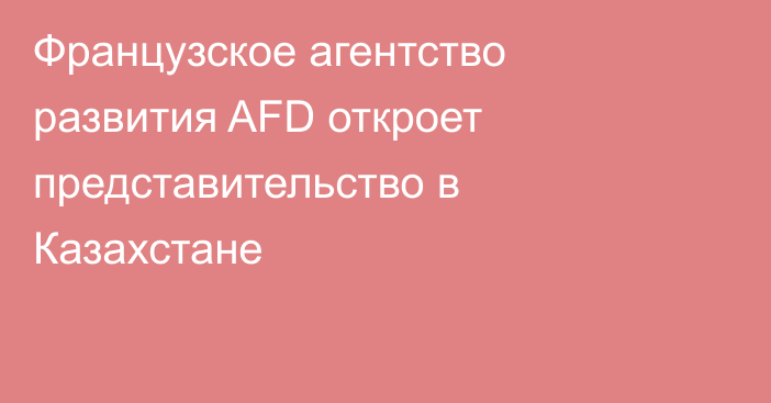 Французское агентство развития AFD откроет представительство в Казахстане