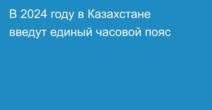 В 2024 году в Казахстане введут единый часовой пояс