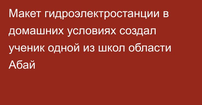 Макет гидроэлектростанции в домашних условиях создал ученик одной из школ области Абай