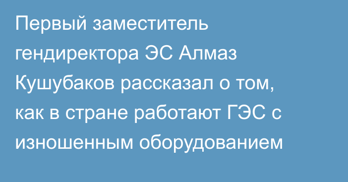 Первый заместитель гендиректора ЭС Алмаз Кушубаков рассказал о том, как в стране работают ГЭС с изношенным оборудованием 