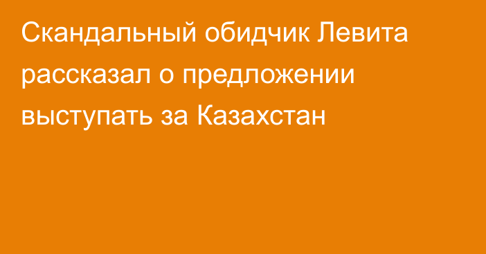 Скандальный обидчик Левита рассказал о предложении выступать за Казахстан