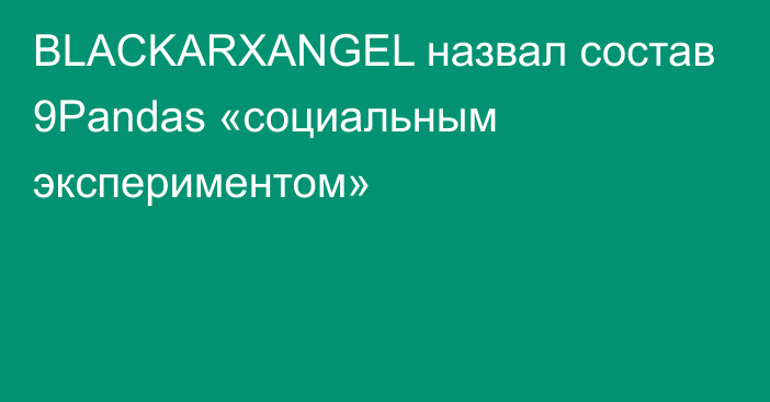 BLACKARXANGEL назвал состав 9Pandas «социальным экспериментом»