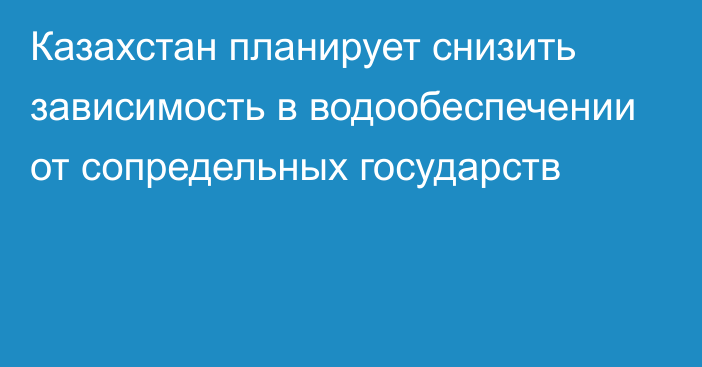 Казахстан планирует снизить зависимость в водообеспечении от сопредельных государств