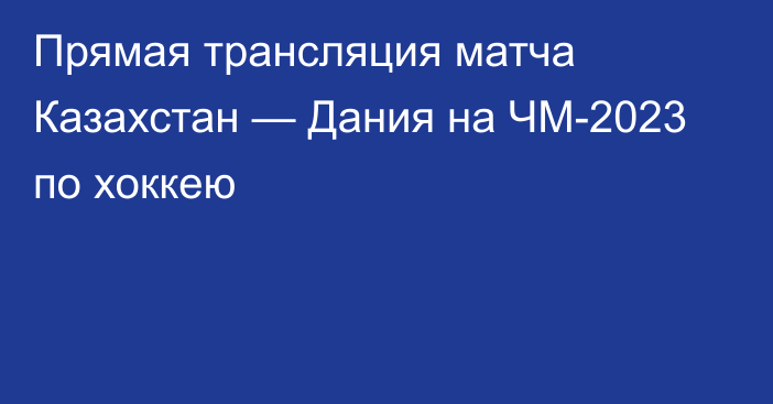 Прямая трансляция матча Казахстан — Дания на ЧМ-2023 по хоккею