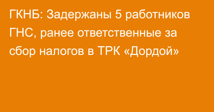 ГКНБ: Задержаны 5 работников ГНС, ранее ответственные за сбор налогов в ТРК «Дордой»