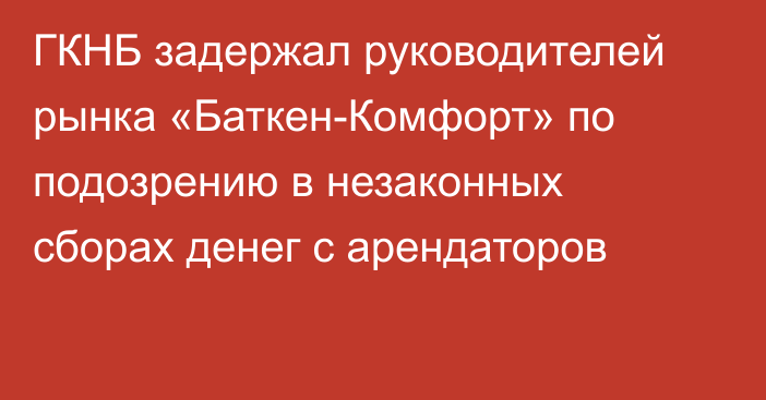 ГКНБ задержал руководителей рынка «Баткен-Комфорт» по подозрению в незаконных сборах денег с арендаторов