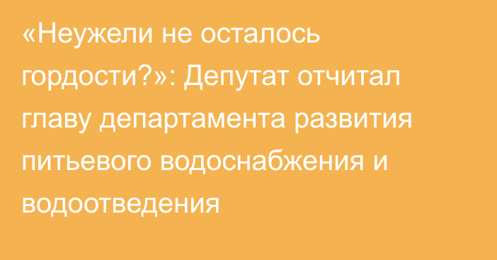 «Неужели не осталось гордости?»: Депутат отчитал главу департамента развития питьевого водоснабжения и водоотведения