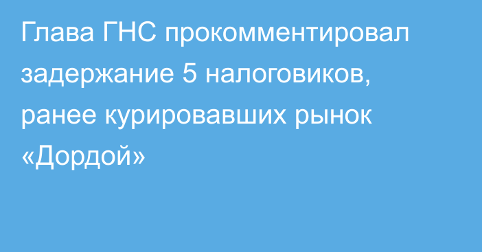 Глава ГНС прокомментировал задержание 5 налоговиков, ранее курировавших рынок «Дордой»