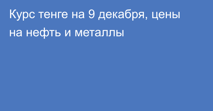 Курс тенге на 9 декабря, цены на нефть и металлы