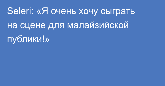 Seleri: «Я очень хочу сыграть на сцене для малайзийской публики!»