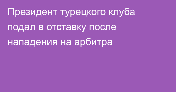 Президент турецкого клуба подал в отставку после нападения на арбитра