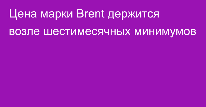 Цена марки Brent держится возле шестимесячных минимумов