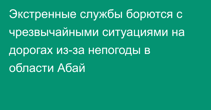 Экстренные службы борются с чрезвычайными ситуациями на дорогах из-за непогоды в области Абай