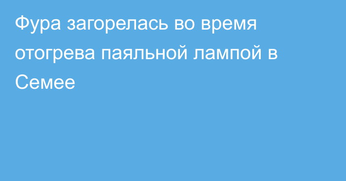 Фура загорелась во время отогрева паяльной лампой в Семее