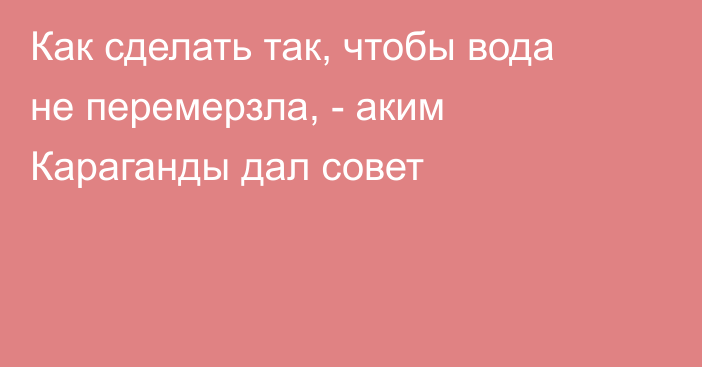 Как сделать так, чтобы вода не перемерзла, - аким Караганды дал совет