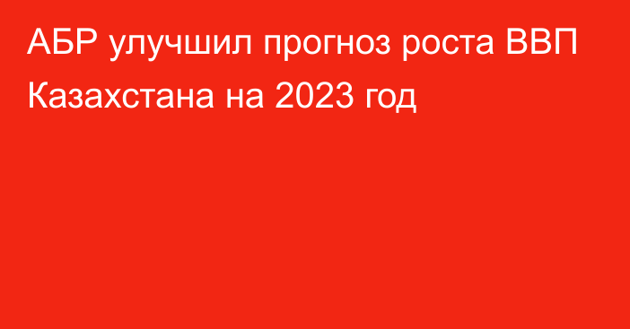 АБР улучшил прогноз роста ВВП Казахстана на 2023 год