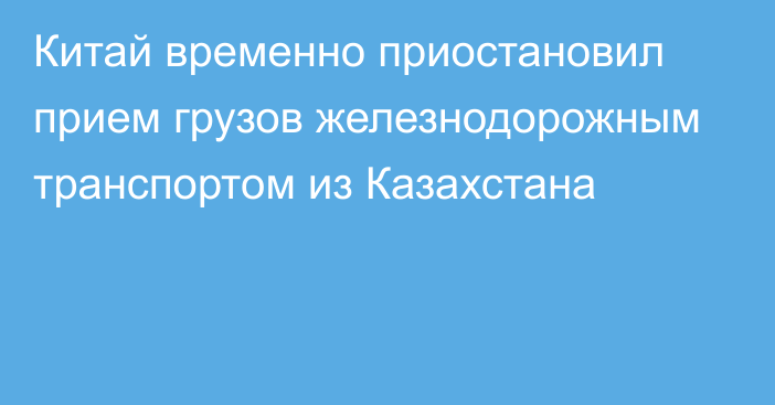 Китай временно приостановил прием грузов железнодорожным транспортом из Казахстана