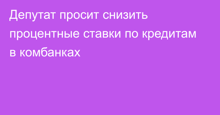 Депутат просит снизить процентные ставки по кредитам в комбанках