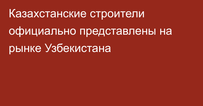 Казахстанские строители официально представлены на рынке Узбекистана