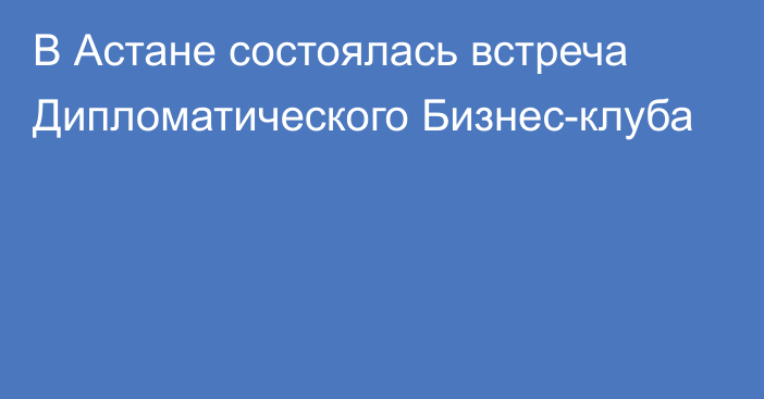 В Астане состоялась встреча Дипломатического Бизнес-клуба