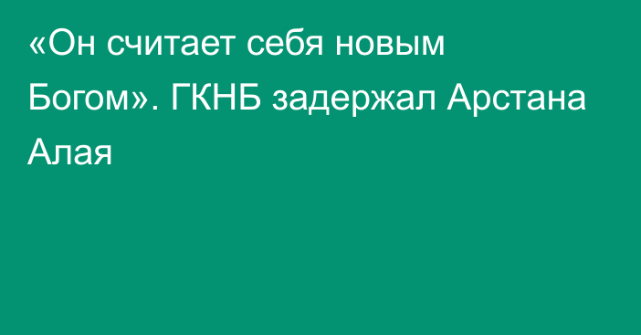 «Он считает себя новым Богом». ГКНБ задержал Арстана Алая