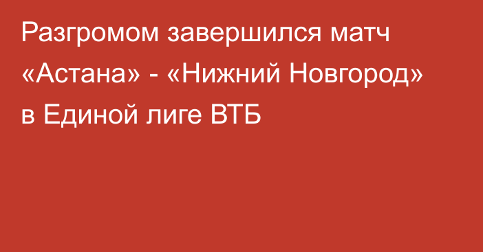 Разгромом завершился матч «Астана» - «Нижний Новгород» в Единой лиге ВТБ