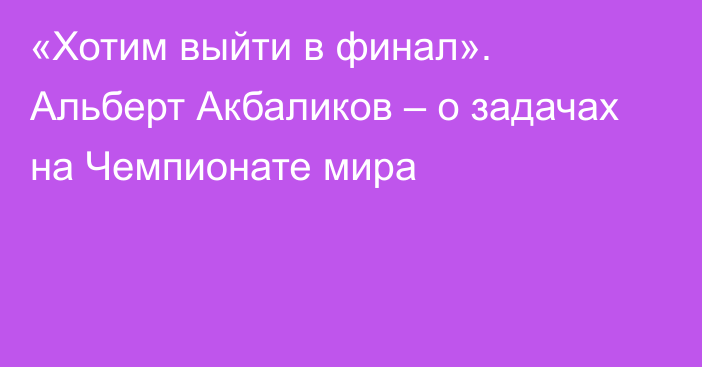 «Хотим выйти в финал». Альберт Акбаликов – о задачах на Чемпионате мира