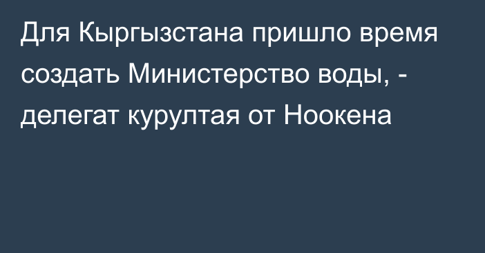 Для Кыргызстана пришло время создать Министерство воды, - делегат курултая от Ноокена