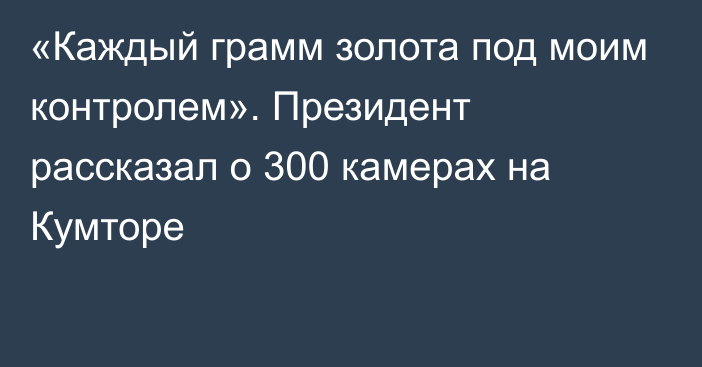 «Каждый грамм золота под моим контролем». Президент рассказал о 300 камерах на  Кумторе