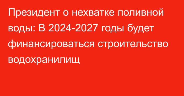 Президент о нехватке поливной воды: В 2024-2027 годы будет финансироваться строительство водохранилищ