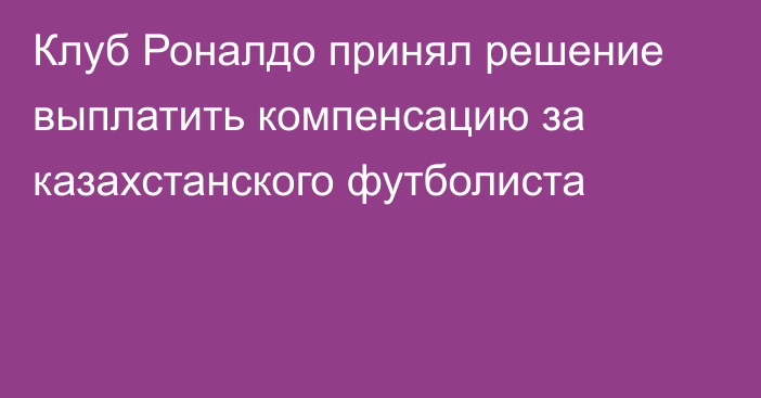 Клуб Роналдо принял решение выплатить компенсацию за казахстанского футболиста